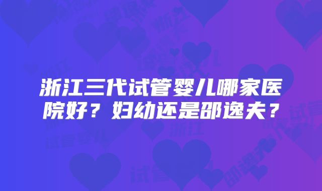 浙江三代试管婴儿哪家医院好？妇幼还是邵逸夫？