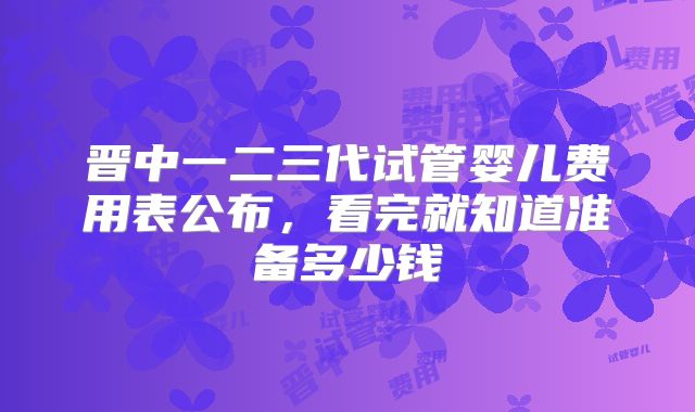 晋中一二三代试管婴儿费用表公布,看完就知道准备多少钱
