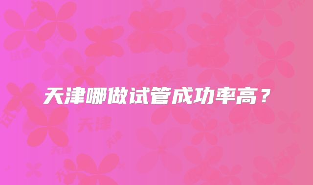 天津哪做试管成功率高?