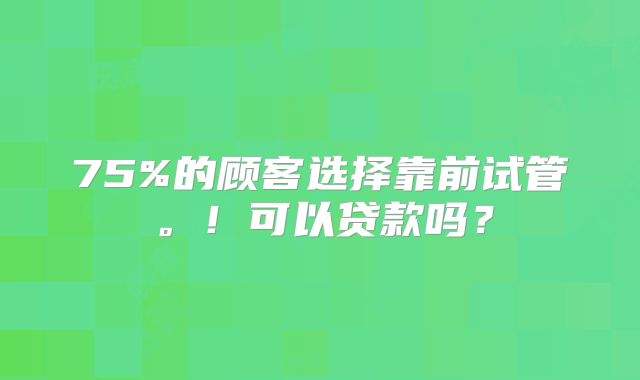 75%的顾客选择靠前试管。！可以贷款吗？