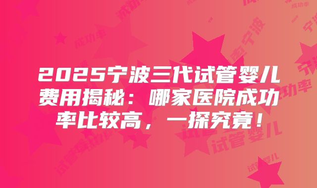 2025宁波三代试管婴儿费用揭秘：哪家医院成功率比较高，一探究竟！