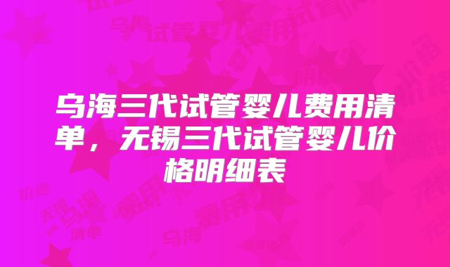 乌海三代试管婴儿费用清单，无锡三代试管婴儿价格明细表