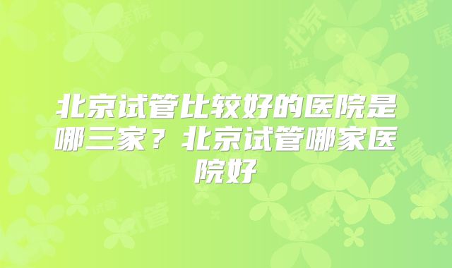 北京试管比较好的医院是哪三家?北京试管哪家医院好