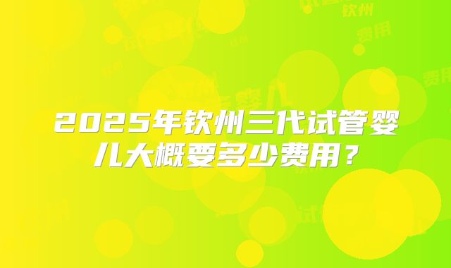 2025年钦州三代试管婴儿大概要多少费用？