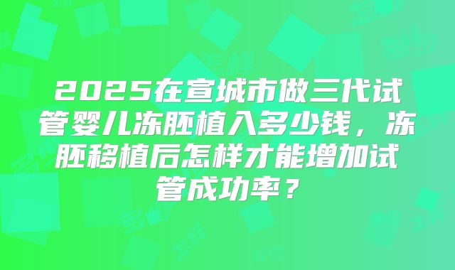2025在宣城市做三代试管婴儿冻胚植入多少钱,冻胚移植后怎样才能增加试管成功率?
