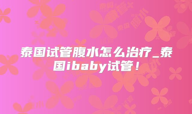 泰国试管腹水怎么治疗_泰国ibaby试管！