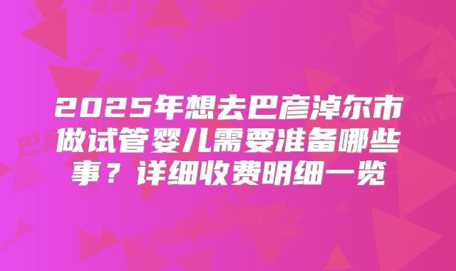 2025年想去巴彦淖尔市做试管婴儿需要准备哪些事？详细收费明细一览