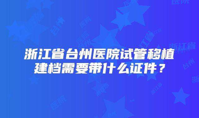 浙江省台州医院试管移植建档需要带什么证件?