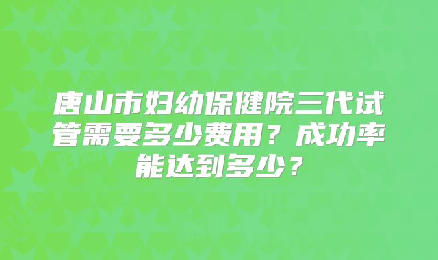 唐山市妇幼保健院三代试管需要多少费用？成功率能达到多少？