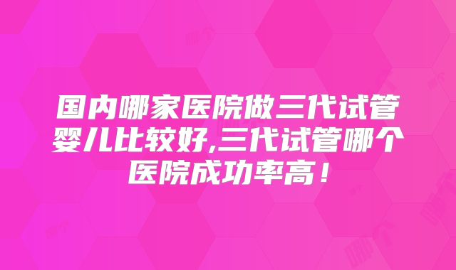 国内哪家医院做三代试管婴儿比较好,三代试管哪个医院成功率高！
