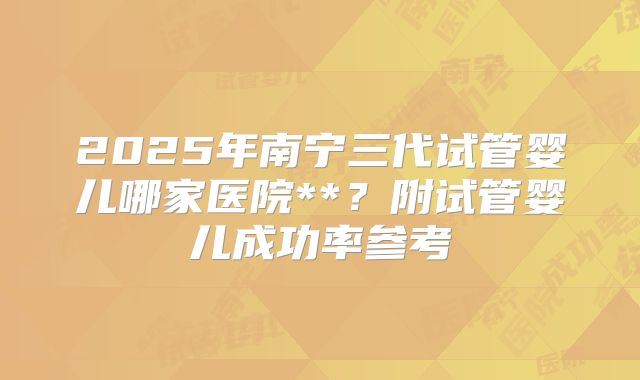 2025年南宁三代试管婴儿哪家医院**？附试管婴儿成功率参考