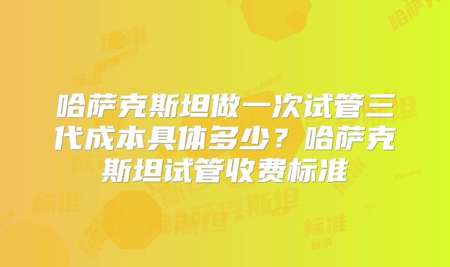 哈萨克斯坦做一次试管三代成本具体多少？哈萨克斯坦试管收费标准