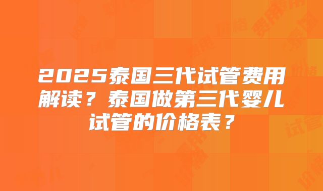 2025泰国三代试管费用解读?泰国做第三代婴儿试管的价格表?