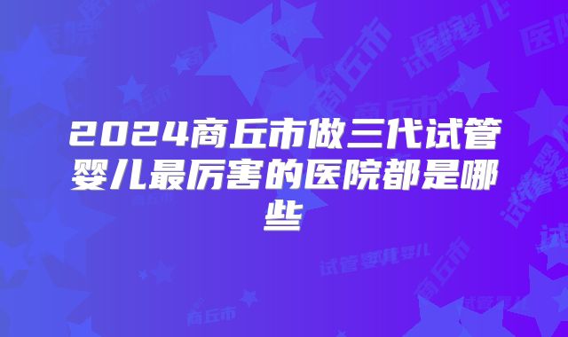 2024商丘市做三代试管婴儿最厉害的医院都是哪些