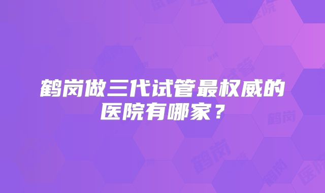 鹤岗做三代试管最权威的医院有哪家？
