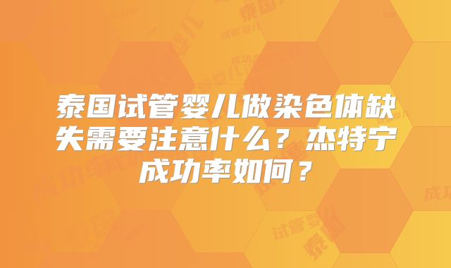泰国试管婴儿做染色体缺失需要注意什么?杰特宁成功率如何?