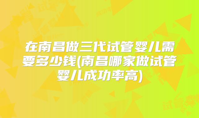 在南昌做三代试管婴儿需要多少钱(南昌哪家做试管婴儿成功率高)