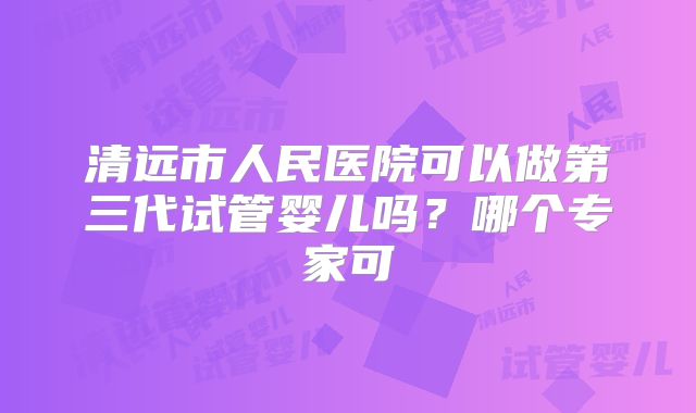 清远市人民医院可以做第三代试管婴儿吗？哪个专家可