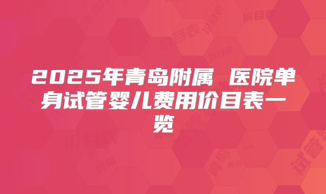 2025年青岛附属 医院单身试管婴儿费用价目表一览