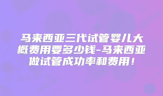 马来西亚三代试管婴儿大概费用要多少钱-马来西亚做试管成功率和费用!