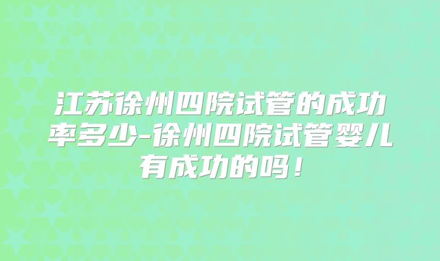 江苏徐州四院试管的成功率多少-徐州四院试管婴儿有成功的吗！
