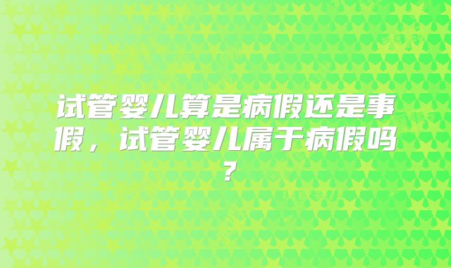 试管婴儿算是病假还是事假，试管婴儿属于病假吗？