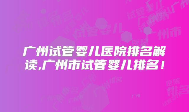 广州试管婴儿医院排名解读,广州市试管婴儿排名!