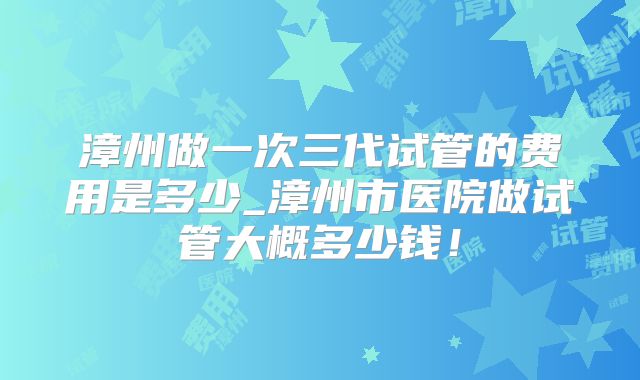 漳州做一次三代试管的费用是多少_漳州市医院做试管大概多少钱！