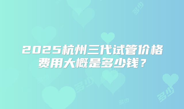 2025杭州三代试管价格费用大概是多少钱？