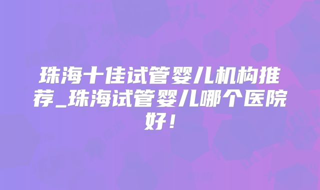 珠海十佳试管婴儿机构推荐_珠海试管婴儿哪个医院好!