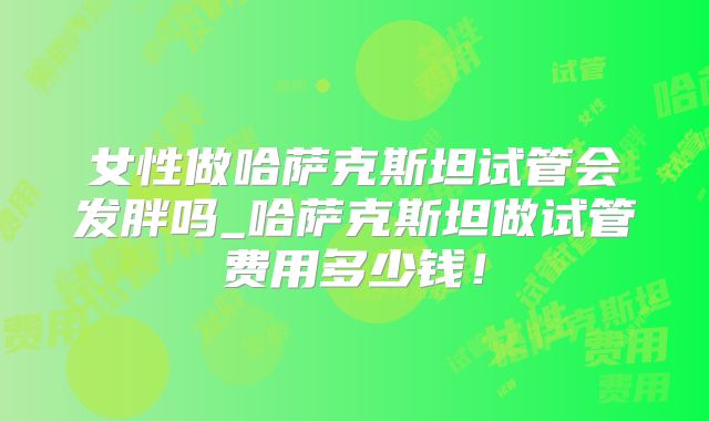 女性做哈萨克斯坦试管会发胖吗_哈萨克斯坦做试管费用多少钱！