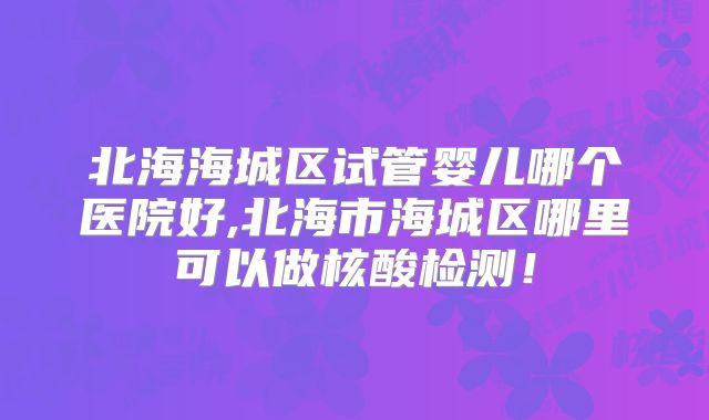 北海海城区试管婴儿哪个医院好,北海市海城区哪里可以做核酸检测！