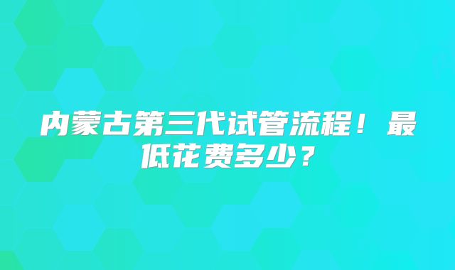 内蒙古第三代试管流程！最低花费多少？
