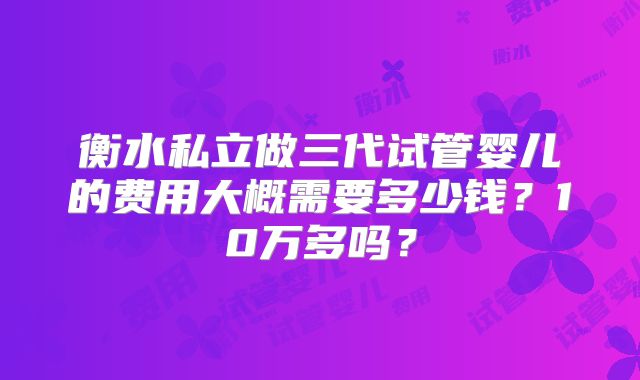 衡水私立做三代试管婴儿的费用大概需要多少钱？10万多吗？