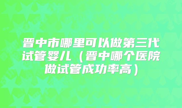 晋中市哪里可以做第三代试管婴儿（晋中哪个医院做试管成功率高）