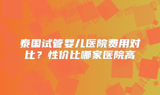 泰国试管婴儿医院费用对比？性价比哪家医院高