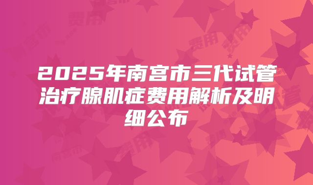 2025年南宫市三代试管治疗腺肌症费用解析及明细公布