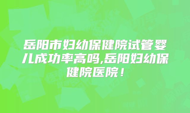 岳阳市妇幼保健院试管婴儿成功率高吗,岳阳妇幼保健院医院！