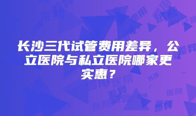 长沙三代试管费用差异，公立医院与私立医院哪家更实惠？