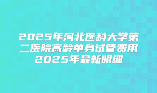 2025年河北医科大学第二医院高龄单身试管费用2025年最新明细