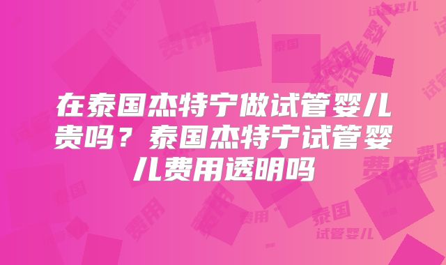 在泰国杰特宁做试管婴儿贵吗?泰国杰特宁试管婴儿费用透明吗