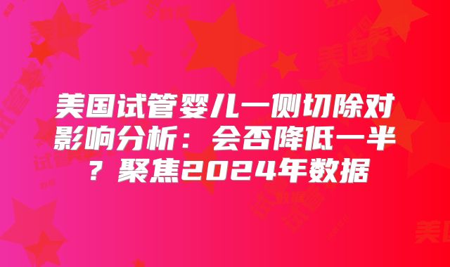 美国试管婴儿一侧切除对影响分析：会否降低一半？聚焦2024年数据