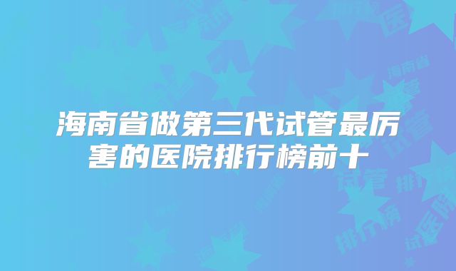 海南省做第三代试管最厉害的医院排行榜前十