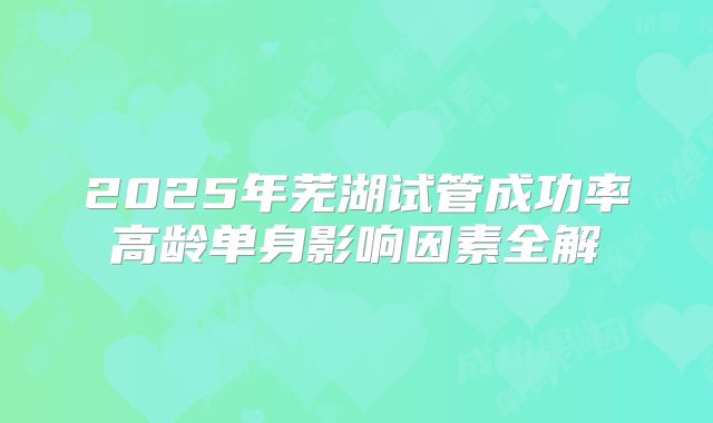 2025年芜湖试管成功率高龄单身影响因素全解