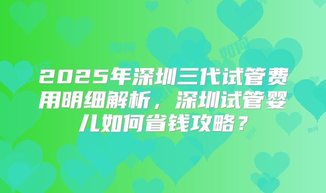 2025年深圳三代试管费用明细解析，深圳试管婴儿如何省钱攻略？