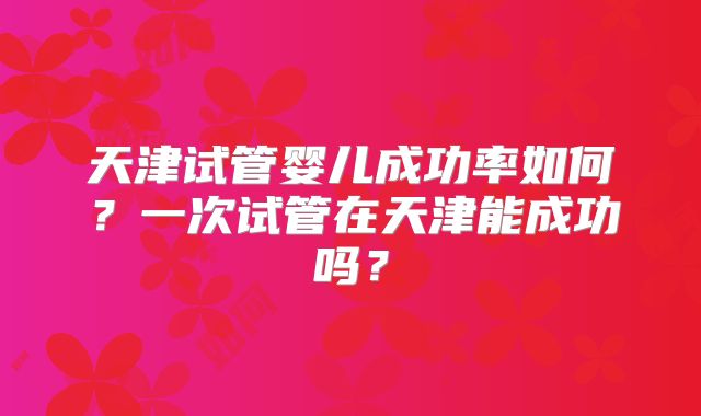 天津试管婴儿成功率如何？一次试管在天津能成功吗？