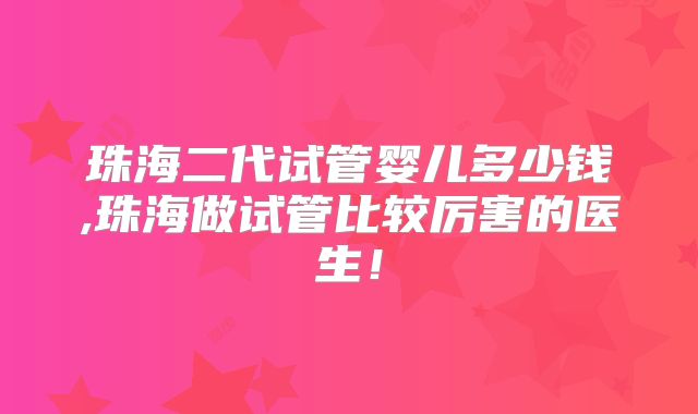 珠海二代试管婴儿多少钱,珠海做试管比较厉害的医生！