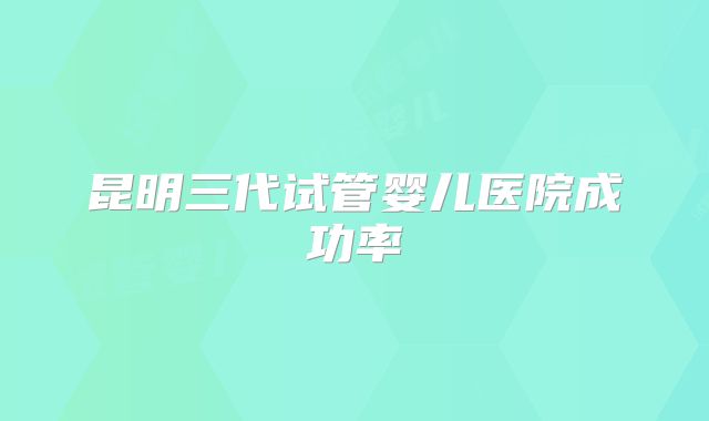 昆明三代试管婴儿医院成功率