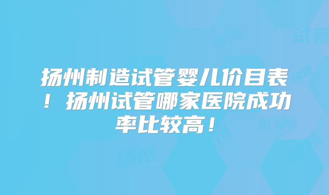 扬州制造试管婴儿价目表!扬州试管哪家医院成功率比较高!