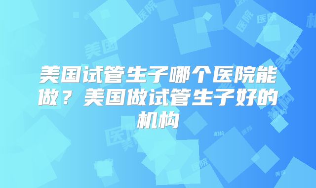 美国试管生子哪个医院能做？美国做试管生子好的机构